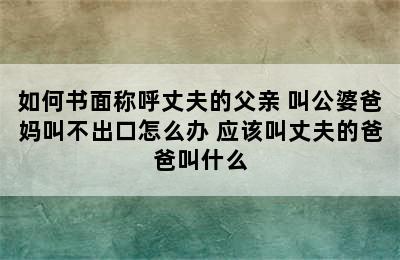 如何书面称呼丈夫的父亲 叫公婆爸妈叫不出口怎么办 应该叫丈夫的爸爸叫什么